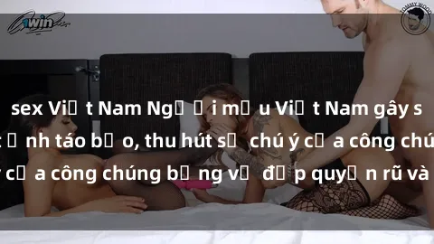 sex Việt Nam Người mẫu Việt Nam gây sốt với loạt shoot ảnh táo bạo, thu hút sự chú ý của công chúng bằng vẻ đẹp quyến rũ và gợi cảm.