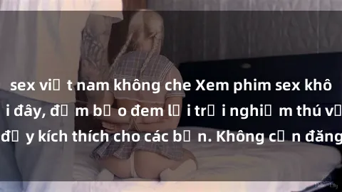 sex việt nam không che Xem phim sex không che miễn phí tại đây, đảm bảo đem lại trải nghiệm thú vị và đầy kích thích cho các bạn. Không cần đăng ký, hoàn toàn miễn phí.