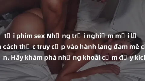 tải phim sex Những trải nghiệm mới lạ với sex tập thể và cách thức truy cập vào hành lang đam mê của bạn. Hãy khám phá những khoái cảm đầy kích thích với tập thể hấp dẫn!