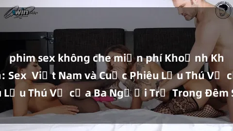 phim sex không che miễn phí Khoảnh Khắc Đầy Kịch Tính: Sex  Việt Nam và Cuộc Phiêu Lưu Thú Vị của Ba Người Trẻ Trong Đêm Say Đắm