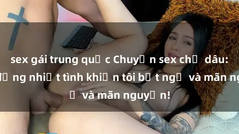 sex gái trung quốc Chuyện sex chị dâu: hành động nhiệt tình khiến tôi bất ngờ và mãn nguyện!