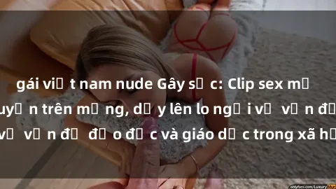 gái việt nam nude Gây sốc: Clip sex mẹ con Việt Nam lan truyền trên mạng, dấy lên lo ngại về vấn đề đạo đức và giáo dục trong xã hội hiện nay.