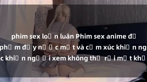 phim sex loạn luân Phim sex anime đỉnh cao: Những tác phẩm đầy nước mắt và cảm xúc khiến người xem không thể rời mắt khỏi màn hình
