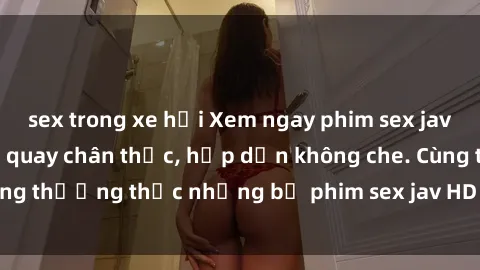 sex trong xe hơi Xem ngay phim sex jav HD với những cảnh quay chân thực, hấp dẫn không che. Cùng thưởng thức những bộ phim sex jav HD hot nhất hiện nay!