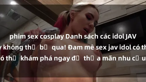 phim sex cosplay Danh sách các idol JAV hot nhất hiện nay không thể bỏ qua! Đam mê sex jav idol có thể khám phá ngay để thỏa mãn nhu cầu giải trí của mình!