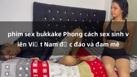 phim sex bukkake Phong cách sex sinh viên Việt Nam độc đáo và đam mê