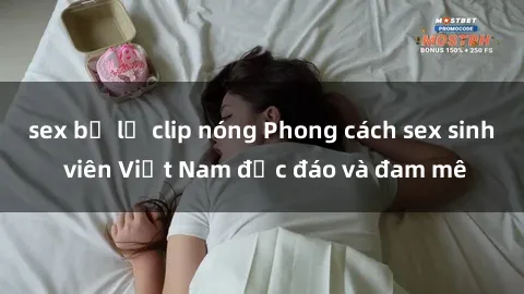 sex bị lộ clip nóng Phong cách sex sinh viên Việt Nam độc đáo và đam mê
